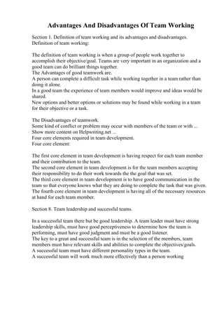 Advantages And Disadvantages Of Team Working
Section 1. Definition of team working and its advantages and disadvantages.
Definition of team working:
The definition of team working is when a group of people work together to
accomplish their objective/goal. Teams are very important in an organization and a
good team can do brilliant things together.
The Advantages of good teamwork are.
A person can complete a difficult task while working together in a team rather than
doing it alone.
In a good team the experience of team members would improve and ideas would be
shared.
New options and better options or solutions may be found while working in a team
for their objective or a task.
The Disadvantages of teamwork.
Some kind of conflict or problem may occur with members of the team or with ...
Show more content on Helpwriting.net ...
Four core elements required in team development.
Four core element:
The first core element in team development is having respect for each team member
and their contribution to the team.
The second core element in team development is for the team members accepting
their responsibility to do their work towards the the goal that was set.
The third core element in team development is to have good communication in the
team so that everyone knows what they are doing to complete the task that was given.
The fourth core element in team development is having all of the necessary resources
at hand for each team member.
Section 8. Team leadership and successful teams.
In a successful team there but be good leadership. A team leader must have strong
leadership skills, must have good perceptiveness to determine how the team is
performing, must have good judgment and must be a good listener.
The key to a great and successful team is in the selection of the members, team
members must have relevant skills and abilities to complete the objectives/goals.
A successful team must have different personality types in the team.
A successful team will work much more effectively than a person working
 