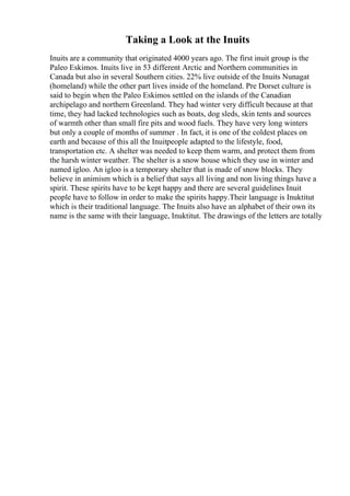 Taking a Look at the Inuits
Inuits are a community that originated 4000 years ago. The first inuit group is the
Paleo Eskimos. Inuits live in 53 different Arctic and Northern communities in
Canada but also in several Southern cities. 22% live outside of the Inuits Nunagat
(homeland) while the other part lives inside of the homeland. Pre Dorset culture is
said to begin when the Paleo Eskimos settled on the islands of the Canadian
archipelago and northern Greenland. They had winter very difficult because at that
time, they had lacked technologies such as boats, dog sleds, skin tents and sources
of warmth other than small fire pits and wood fuels. They have very long winters
but only a couple of months of summer . In fact, it is one of the coldest places on
earth and because of this all the Inuitpeople adapted to the lifestyle, food,
transportation etc. A shelter was needed to keep them warm, and protect them from
the harsh winter weather. The shelter is a snow house which they use in winter and
named igloo. An igloo is a temporary shelter that is made of snow blocks. They
believe in animism which is a belief that says all living and non living things have a
spirit. These spirits have to be kept happy and there are several guidelines Inuit
people have to follow in order to make the spirits happy.Their language is Inuktitut
which is their traditional language. The Inuits also have an alphabet of their own its
name is the same with their language, Inuktitut. The drawings of the letters are totally
 