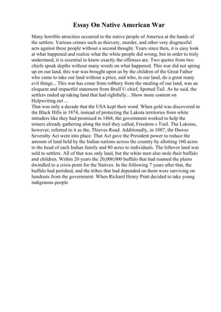 Essay On Native American War
Many horrible atrocities occurred to the native people of America at the hands of
the settlers. Various crimes such as thievery, murder, and other very disgraceful
acts against these people without a second thought. Years since then, it is easy look
at what happened and realize what the white people did wrong, but in order to truly
understand, it is essential to know exactly the offenses are. Two quotes from two
chiefs speak depths without many words on what happened. This war did not spring
up on our land, this war was brought upon us by the children of the Great Father
who came to take our land without a price, and who, in our land, do a great many
evil things... This war has come from robbery from the stealing of our land, was an
eloquent and impactful statement from BrulГ© chief, Spotted Tail. As he said, the
settlers ended up taking land that had rightfully... Show more content on
Helpwriting.net ...
That was only a decade that the USA kept their word. When gold was discovered in
the Black Hills in 1874, instead of protecting the Lakota territories from white
intruders like they had promised in 1868, the government worked to help the
miners already gathering along the trail they called, Freedom s Trail. The Lakotas,
however, referred to it as the, Thieves Road. Additionally, in 1887, the Dawes
Severalty Act went into place. That Act gave the President power to reduce the
amount of land held by the Indian nations across the country by allotting 160 acres
to the head of each Indian family and 80 acres to individuals. The leftover land was
sold to settlers. All of that was only land, but the white men also stole their buffalo
and children. Within 20 years the 20,000,000 buffalo that had roamed the plains
dwindled to a crisis point for the Natives. In the following 7 years after that, the
buffalo had perished, and the tribes that had depended on them were surviving on
handouts from the government. When Richard Henry Pratt decided to take young
indigenous people
 