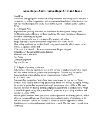 Advantages And Disadvantages Of Hand Irons
Hand Iron
Hand irons are appropriate method of fusing where the interlinings could be fused at
comparatively at low temperatures and pressures and in relatively short time period.
But only small components can be fused in this system (Fairhurst 2008; Cooklin
2006).
8.1.4.3 Steam Press
Regular steam pressing machines are not chosen for fusing even though some
fusibles are produced for use on these machines. The main limitations of pressing
machines concerning fusing are:
Inability to reach the heat levels required by majority of resins
Shape and size of bucks limit size of components that can be fused
Most utility machines are not fitted with programme controls, which means entire
process is operator controlled
If the resin is activated ... Show more content on Helpwriting.net ...
3.Heat Energy Equipment (Heating Baking)
Thermo Electric Machines
Hot Plates
Casting Equipment
Dry heat Ovens
8.2.6 Types of pressing equipment
Solid surface pressing equipment uses a firm surface to apply pressure while steam
and heat mould the fabric, garment or garment parts. Pressure may be applied
through rolling action, gliding action or compression (Holme 1999).
8.2.6.1 Hand Irons
For more than hundreds of years hand irons were heated on coal stoves. These
methods were steadily replaced by gas heating. Steam was created by lightly wetting
the area to be pressed or by pressing through a dampened piece of linen. The most
frequent but least productive ironing and pressing equipment is the hand iron, which
is suitable for performing a large number of operations in processing with heat and
moisture (Holme 1999).
More sophisticated and more productive but less prevalent are ironing presses, which
allows a considerable degree of mechanization and automation of processing with
heat and moisture. Fabrics are steamed to eliminate lustrous appearance which
develops when ironing and pressing equipment is used. The two basic types of irons
used today
 