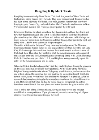 Roughing It By Mark Twain
Roughing it was written by Mark Twain. This book is a journal of Mark Twain and
his brother s trip to Carson City, Nevada. They went because Mark Twain s brother
had a job as the Secretary of Nevada. This book, journal, started when they were
leaving to go to Carson City; and ended when Mark Twain decided to move to New
York instead of living in San Francisco or any part of the wild west.
In between this time he talked about how they became rich and how they lost it and
how they became rich again and lost it. He also talked about their trips to different
places and they also talked about Slade and Indians and Mormons, which brings me
to my topic. My report is on the Mormons and their history, their part in the book and
many other ... Show more content on Helpwriting.net ...
Then after a little while Brigham Young came and seized power of the Mormon
Church and kicked Rigdon out of his seat as president.They then moved to Salt Lake
City, Utah to escape the Americans, because the Americans did not have control of
Utah back then. Then after they settled in Utah the Americans came and conquered
the Mexican army and the Americans gained ownership of the West Coast, including
Utah. So Utah became part of the U.S.A. and Brigham Young was really upset. He
didn t let the Americans come into his state.
When the U.S.A. finally had control of Utah they made Brigham Young the governor
of it because they didn t want any more problems. As the leader of the Mormons
Brigham Young added the doctrine of Polygamy, which is when you have more than
one wife at a time. He supported this new doctrine by saying that Joseph Smith, the
former leader, had a revelation of this doctrine but never put it in practice. After he
accomplished everything thing else he wanted more and soon he claimed himself as
a god. He believed that when he died he would have his own planet; he and his
household would inhabit this new planet and would become the gods or rulers of it.
This is only a part of the Mormon history.Having so many wives and children
would lead to many problems. If you give one of your wives something all of your
other wives will want that same thing or they will
 