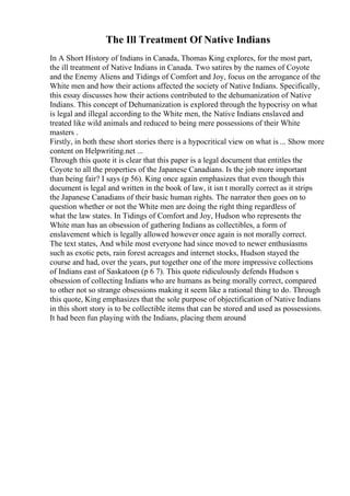 The Ill Treatment Of Native Indians
In A Short History of Indians in Canada, Thomas King explores, for the most part,
the ill treatment of Native Indians in Canada. Two satires by the names of Coyote
and the Enemy Aliens and Tidings of Comfort and Joy, focus on the arrogance of the
White men and how their actions affected the society of Native Indians. Specifically,
this essay discusses how their actions contributed to the dehumanization of Native
Indians. This concept of Dehumanization is explored through the hypocrisy on what
is legal and illegal according to the White men, the Native Indians enslaved and
treated like wild animals and reduced to being mere possessions of their White
masters .
Firstly, in both these short stories there is a hypocritical view on what is ... Show more
content on Helpwriting.net ...
Through this quote it is clear that this paper is a legal document that entitles the
Coyote to all the properties of the Japanese Canadians. Is the job more important
than being fair? I says (p 56). King once again emphasizes that even though this
document is legal and written in the book of law, it isn t morally correct as it strips
the Japanese Canadians of their basic human rights. The narrator then goes on to
question whether or not the White men are doing the right thing regardless of
what the law states. In Tidings of Comfort and Joy, Hudson who represents the
White man has an obsession of gathering Indians as collectibles, a form of
enslavement which is legally allowed however once again is not morally correct.
The text states, And while most everyone had since moved to newer enthusiasms
such as exotic pets, rain forest acreages and internet stocks, Hudson stayed the
course and had, over the years, put together one of the more impressive collections
of Indians east of Saskatoon (p 6 7). This quote ridiculously defends Hudson s
obsession of collecting Indians who are humans as being morally correct, compared
to other not so strange obsessions making it seem like a rational thing to do. Through
this quote, King emphasizes that the sole purpose of objectification of Native Indians
in this short story is to be collectible items that can be stored and used as possessions.
It had been fun playing with the Indians, placing them around
 
