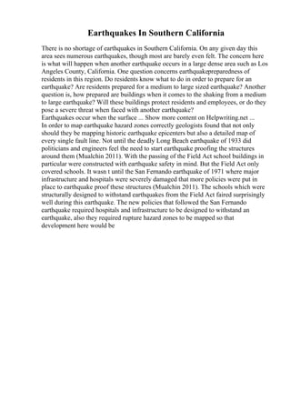Earthquakes In Southern California
There is no shortage of earthquakes in Southern California. On any given day this
area sees numerous earthquakes, though most are barely even felt. The concern here
is what will happen when another earthquake occurs in a large dense area such as Los
Angeles County, California. One question concerns earthquakepreparedness of
residents in this region. Do residents know what to do in order to prepare for an
earthquake? Are residents prepared for a medium to large sized earthquake? Another
question is, how prepared are buildings when it comes to the shaking from a medium
to large earthquake? Will these buildings protect residents and employees, or do they
pose a severe threat when faced with another earthquake?
Earthquakes occur when the surface ... Show more content on Helpwriting.net ...
In order to map earthquake hazard zones correctly geologists found that not only
should they be mapping historic earthquake epicenters but also a detailed map of
every single fault line. Not until the deadly Long Beach earthquake of 1933 did
politicians and engineers feel the need to start earthquake proofing the structures
around them (Mualchin 2011). With the passing of the Field Act school buildings in
particular were constructed with earthquake safety in mind. But the Field Act only
covered schools. It wasn t until the San Fernando earthquake of 1971 where major
infrastructure and hospitals were severely damaged that more policies were put in
place to earthquake proof these structures (Mualchin 2011). The schools which were
structurally designed to withstand earthquakes from the Field Act faired surprisingly
well during this earthquake. The new policies that followed the San Fernando
earthquake required hospitals and infrastructure to be designed to withstand an
earthquake, also they required rupture hazard zones to be mapped so that
development here would be
 
