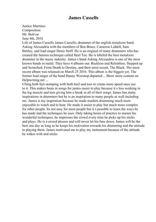 James Cassells
Justice Martinez
Composition
Mr. Bolivar
June 8th, 2016
Life of James Cassells James Cassells; drummer of the english metalcore band
Asking Alexandria with the members of Ben Bruce, Cameron Liddell, Sam
Bettley, and lead singer Denis Stoff. He is an original of many drummers who has
created the famous technique called Heel Toe. He is labeled the best metalcore
drummer in the music industry. James s band Asking Alexandria is one of the most
known bands in metal. They have 4 albums out. Reckless and Relentless, Stepped up
and Scratched, From Death to Destiny, and their most recent, The Black. The most
recent album was released on March 25 2016. This album is the biggest yet. The
former lead singer of the band Danny Worsnop departed ... Show more content on
Helpwriting.net ...
USing both feet stomping with both heel and toes to create more speed once use
to it. This makes beats in songs for james easier to play because it s less working in
the leg muscle and toes giving him a break in all of their songs. James has many
inspirations in drummers but he is an inspiration to many people as well including
me. James is my inspiration because he made modern drumming much more
enjoyable to watch and to hear. He made it easier to play but much more complex
for other people. Its not easy for most people but it s possible to learn the ways he
has made and the techniques he uses. Only taking hours of practice to master his
wonderful techniques, he impresses the crowd every time he picks up his sticks
and plays. He is a crowd pleaser and will never let his fans down. James will be the
best one day as long as he keeps his motivation towards his drumming and the attitude
to playing them. James motivated me to play my instrument because of the attitude
he wakes with and sticks
 