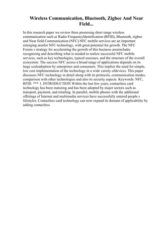 Wireless Communication, Bluetooth, Zigbee And Near
Field...
In this research paper we review three promising short range wireless
communication such as Radio FrequencyIdentification (RFID), Bluetooth, zigbee
and Near field Communication (NFC).NFC mobile services are an important
emerging areafor NFC technology, with great potential for growth. The NFC
Forum s strategy for accelerating the growth of this business areaincludes
recognizing and describing what is needed to realize successful NFC mobile
services, such as key technologies, typical usecases, and the structure of the overall
ecosystem. The success NFC across a broad range of applications depends on its
large scaleadoption by enterprises and consumers. This implies the need for simple,
low cost implementation of the technology in a wide variety ofdevices. This paper
discusses NFC technology in detail along with its protocols, communication modes,
comparison with other technologies and also its security aspects. Keywords: NFC,
RFID. *** 1. INTRODUCTION Within the last few years, contactless card
technology has been maturing and has been adopted by major sectors such as
transport, payment, and retailing. In parallel, mobile phones with the additional
offerings of Internet and multimedia services have successfully entered people s
lifestyles. Contactless card technology can now expand its domain of applicability by
adding contactless
 