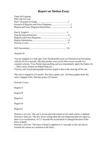 Report on Motion Essay
Table Of Contents
PHS 100 552 Lab
Part I: Scenario H Graph...................................................... 2
Scenario H Regions and Force Diagrams..................................3
Region and Force Diagram Information....................................4
Part II: Graph 6 ...................................................................5
Step By Step Instruction........................................................6
Regions and Force Diagrams...................................................7
Region Information................................................................8
Newton s Laws..................................................................... 9
Self Assessment...................................................................10
Scenario H
You are stopped at a stop sign. Your friend pushes your car forward at an increasing
velocity for two seconds. She then pushes your car for three more seconds at a
constant velocity. Your friend stops pushing and you immediately apply the brakes for
... Show more content on Helpwriting.net ...
Velocity and Accelerationgraphs become negative due to the slowing of the cart.
The cart is stopped at 2.0 meters. Net force equals zero. All three graphs show the
cart is stopped with a flat line across 2.0 meters.
Newton s Laws
Region A
Region B
Region C
Region D
Region E
Newton s 1st Law: The cart is at rest and will remain at rest until a force is applied.
Newton s 2nd Law: The two forces acting upon the cart (hand and fan) are equal so
there is no acceleration. At 2.5 seconds the acceleration is changed because of the
force of hand.
Newton s 3rd Law: The force of hand is applied at 2.5 seconds so the cart moves
towards the sensor as a reaction to the force.
 