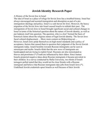 Jewish Identity Research Paper
A History of the Soviet Jew in Israel
The idea of Israel as a place of refuge for Soviet Jews has a troubled history. Israel has
always encouraged and assisted immigration and absorption as part of a pro
immigration ideology and policy. Israel is a safe haven for Jews. However, the heavy
migration of the Soviet Jews into Israel caused Israelis to rethink their past . The
immigration of Soviet Jews to Israel brought significant social and cultural changes to
Israel in terms of the historical question about the nature of Jewish identity, as well as
put Judaism itself into question. The question, who is a Jew? formed the basis of
historical claims about the religious nature of legal Jewish identity. The Soviet Jews
faced cultural displacement ... Show more content on Helpwriting.net ...
However, Israeli Jews pride themselves on high moral standards and a policy of
acceptance, factors that caused them to question their judgment of the Soviet Jewish
immigrants today. Israeli hostility towards Russian immigrants can be seen in
stereotypes and myths. Israelis think that the new wave of immigrants are
handicapped and are trying to exploit Israel. Russians are also stereotyped as
thieves and prostitutes (*).Youth are influenced by their elders. Since mature
Israelis projected negative ideas about Russian immigrants it became prevalent in
their children. In a survey conducted by Hafia University, two thirds of Israeli
teenagers polled stated that they would not be close friends with a Russian
immigrant and believe that Russian immigrants take jobs from Israeli Jews (*).
Undefined Jewish credentials upset Israelis as well because of their Jewish
 