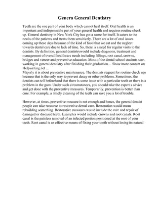 Genera General Dentistry
Teeth are the one part of your body which cannot heal itself. Oral health is an
important and indispensable part of your general health and requires routine check
up. General dentistry in New York City has got a name for itself. It caters to the
needs of the patients and treats them sensitively. There are a lot of oral issues
coming up these days because of the kind of food that we eat and the neglect
towards dental care due to lack of time. So, there is a need for regular visits to the
dentists. By definition, general dentistrywould include diagnosis, treatment and
management of overall healthcare needs including fillings, root canal, crowns,
bridges and veneer and preventive education. Most of the dental school students start
working in general dentistry after finishing their graduation.... Show more content on
Helpwriting.net ...
Majorly it is about preventive maintenance. The dentists request for routine check ups
because that is the only way to prevent decay or other problems. Sometimes, the
dentists can tell beforehand that there is some issue with a particular teeth or there is a
problem in the gum. Under such circumstances, you should take the expert s advice
and get done with the preventive measures. Temporarily, prevention is better than
cure. For example, a timely cleaning of the teeth can save you a lot of trouble.
However, at times, preventive measure is not enough and hence, the general dentist
people can take recourse to restorative dental care. Restoration would mean
rebuilding something. Restorative measures would include the cure and repair of
damaged or diseased teeth. Examples would include crowns and root canals. Root
canal is the painless removal of an infected portion positioned at the root of your
teeth. Root canal is an effective means of fixing your tooth without losing its natural
 