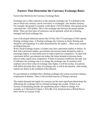 Factors That Determine the Currency Exchange Rates
Factors that Determine the Currency Exchange Rates
Exchange rate is often referred to as the nominal exchange rate. It is defined as the
rate at which one currency can be converted, or exchanged , into another currency.
For example, the pound is currently worth about 1.824 US dollars. One pound can be
converted into 1.824 dollars. This is the exchange rate between the pound and the
dollar. There are four types of currencies can be operated, which are a floating,
managed and fixed exchange rate.
Lots of developed industrial nations like US ($), UK (???) and Japan (??пїҐ) operate
floating exchange rates. A floating exchange rate is known as freely floating and
should be self regulating. It is often determined by the market ... Show more content
on Helpwriting.net ...
With a fixed exchange system, a country may face a persistent surplus or deficit. To
deal with a persistent surplus, government can increase home demand in order to
encourage import, or raise home price to make export less competitive. To deal with
a persistent deficit, government can reduce the home demand or decrease home
price to make export more competitive. If both of measures inefficient, the only way
of influence the exchange rate is to change the exchange rate. If countries with
surpluses move their value of exchange rates higher, it will be revalue, if countries
with deficit decrease their value of exchange rate, it will be devaluation. And usually,
exports are dearer in the condition of devaluation.
If a government is confident that a floating exchange rate system can keep a balance
of payments in balance. Then it will not hold reserves of foreign currency.
The market demand and supply for currency are the most significant determinant for
influencing the exchange rate in a floated exchange rate system. If there is an
increase in demanding pounds, the equilibrium price is likely to change. For
example, as it illustrated in figure 1.4(A) (B), if an American buys a British Rover,
there will be an increase in the
 