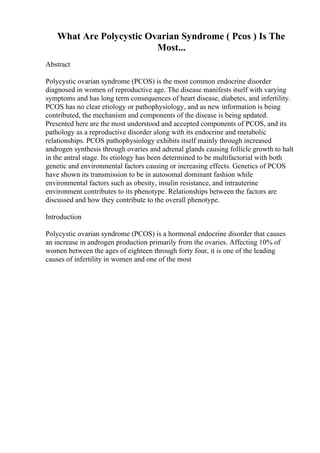 What Are Polycystic Ovarian Syndrome ( Pcos ) Is The
Most...
Abstract
Polycystic ovarian syndrome (PCOS) is the most common endocrine disorder
diagnosed in women of reproductive age. The disease manifests itself with varying
symptoms and has long term consequences of heart disease, diabetes, and infertility.
PCOS has no clear etiology or pathophysiology, and as new information is being
contributed, the mechanism and components of the disease is being updated.
Presented here are the most understood and accepted components of PCOS, and its
pathology as a reproductive disorder along with its endocrine and metabolic
relationships. PCOS pathophysiology exhibits itself mainly through increased
androgen synthesis through ovaries and adrenal glands causing follicle growth to halt
in the antral stage. Its etiology has been determined to be multifactorial with both
genetic and environmental factors causing or increasing effects. Genetics of PCOS
have shown its transmission to be in autosomal dominant fashion while
environmental factors such as obesity, insulin resistance, and intrauterine
environment contributes to its phenotype. Relationships between the factors are
discussed and how they contribute to the overall phenotype.
Introduction
Polycystic ovarian syndrome (PCOS) is a hormonal endocrine disorder that causes
an increase in androgen production primarily from the ovaries. Affecting 10% of
women between the ages of eighteen through forty four, it is one of the leading
causes of infertility in women and one of the most
 