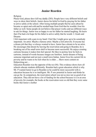 Junior Rearden
Religion
Please God, please don t kill my daddy (203). People have very different beliefs and
ways to show their beliefs. Junior shows his belief in God by praying for his father
to arrive safely at the school. After losing multiple people that he cares about he
became so upset and cold and he needed hope from God that he wouldn t lose his
father as well. Some people do not believe that prayer works and use different ways
to ask for things. Junior was so happy to see his father he started laughing. He knew
that if he had a lot hope for his father to arrive safely that he would. 2. Goals and
Dreams
I felt important with a pen in my hand. I feel like I might grow up to be somebody
important. An artist. Maybe a famous artist. Maybe a rich artist (6). Everyone has
a dream job that they ve always wanted to have. Junior has a dream to be an artist.
He encourages that dream by leaving the reservation and going to Rearden, he is
breaking out of his small town shell to become more successful. He enjoys creating
cartoons because it makes him feel special. He likes to portray how he feels in
cartoons, instead of words because images are limitless. Junior dreams of being
someone important and not just a small town Indian. Junior lives his current life in
poverty and he wants to be rich when he is older. ... Show more content on
Helpwriting.net ...
Education Rearden was the opposite of the rez (56). This evidence shows how all
schools educate students differently. Rearden had a great education which is why
Mr. P wanted Junior to go to Rearden so he could be more successful with is
education because he is so intelligent. Mr. P saw potential in Junior and thinks he
can go far. In comparison, the reservation school was not as nice nor as good of an
education. They did not have a lot of funding for the school because it is in an area
of poverty for example, the books at the reservation were so old that they were same
books that Junior s mother
 