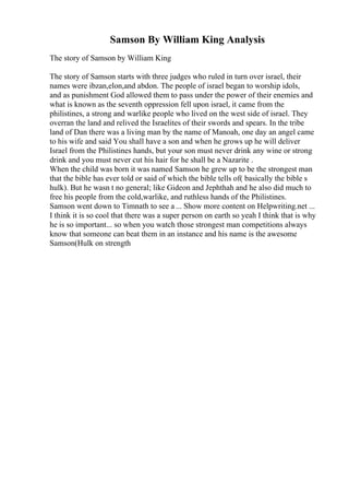 Samson By William King Analysis
The story of Samson by William King
The story of Samson starts with three judges who ruled in turn over israel, their
names were ibzan,elon,and abdon. The people of israel began to worship idols,
and as punishment God allowed them to pass under the power of their enemies and
what is known as the seventh oppression fell upon israel, it came from the
philistines, a strong and warlike people who lived on the west side of israel. They
overran the land and relived the Israelites of their swords and spears. In the tribe
land of Dan there was a living man by the name of Manoah, one day an angel came
to his wife and said You shall have a son and when he grows up he will deliver
Israel from the Philistines hands, but your son must never drink any wine or strong
drink and you must never cut his hair for he shall be a Nazarite .
When the child was born it was named Samson he grew up to be the strongest man
that the bible has ever told or said of which the bible tells of( basically the bible s
hulk). But he wasn t no general; like Gideon and Jephthah and he also did much to
free his people from the cold,warlike, and ruthless hands of the Philistines.
Samson went down to Timnath to see a ... Show more content on Helpwriting.net ...
I think it is so cool that there was a super person on earth so yeah I think that is why
he is so important... so when you watch those strongest man competitions always
know that someone can beat them in an instance and his name is the awesome
Samson(Hulk on strength
 