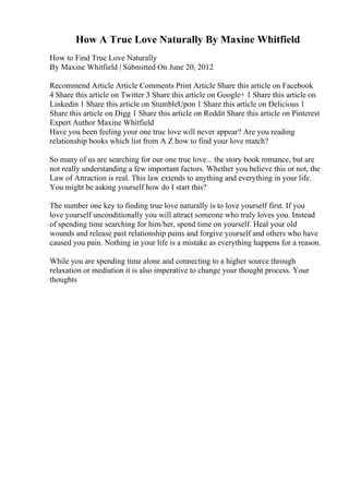 How A True Love Naturally By Maxine Whitfield
How to Find True Love Naturally
By Maxine Whitfield | Submitted On June 20, 2012
Recommend Article Article Comments Print Article Share this article on Facebook
4 Share this article on Twitter 3 Share this article on Google+ 1 Share this article on
Linkedin 1 Share this article on StumbleUpon 1 Share this article on Delicious 1
Share this article on Digg 1 Share this article on Reddit Share this article on Pinterest
Expert Author Maxine Whitfield
Have you been feeling your one true love will never appear? Are you reading
relationship books which list from A Z how to find your love match?
So many of us are searching for our one true love... the story book romance, but are
not really understanding a few important factors. Whether you believe this or not, the
Law of Attraction is real. This law extends to anything and everything in your life.
You might be asking yourself how do I start this?
The number one key to finding true love naturally is to love yourself first. If you
love yourself unconditionally you will attract someone who truly loves you. Instead
of spending time searching for him/her, spend time on yourself. Heal your old
wounds and release past relationship pains and forgive yourself and others who have
caused you pain. Nothing in your life is a mistake as everything happens for a reason.
While you are spending time alone and connecting to a higher source through
relaxation or mediation it is also imperative to change your thought process. Your
thoughts
 