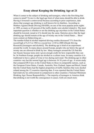 Essay about Keeping the Drinking Age at 21
When it comes to the subject of drinking and teenagers, what is the first thing that
comes to mind? To me it s the legal age limit of when teens should be able to drink.
Having it lowered is controversial because according to prior experiences, data
shows that younger age drinking is well known for its fatalities. According to
Mothers Against Drunk Driving (MADD), on one of the most popular prom nights
in 1999, as many as 62 percent of the traffic deaths were alcohol related (). The most
important question is whether or not the drinking age anywhere in the United States
should be lowered, raised or if it should stay the same. Statistics prove that the legal
drinking age should remain at the age of twenty one in the United States.... Show
more content on Helpwriting.net ...
The number killed in alcohol impaired driving crashes decreased 71% from the
record high of 5,215 in 1982 to a record low 1,510 in 2008 (Drunk Driving
Research) [(teenagers and alcohol)]. The drinking age is kind of an experiment
around the world. In many places around Europe, people who are below the age of
twenty one are allowed to drink by law. Many teenagers around the US find this
law biased, because teens aren t given enough credit for how responsible they can
be. In Northern Europe, people see alcohol as a culture issue. In many countries it is
traditional to have a glass of wine or two during each meal. The drinking age in other
countries vary but the normal legal age is between 16 18 years of age. A recent study
that compared DUI laws in the United States to those in comparable nations, such as
the European Union States, Canada, Australia, New Zealand, Japan and Brazil, found
that the United States had the highest proportion of traffic fatalities that were alcohol
related among the 12 countries reporting data. It was reported that the United States
had relatively lax enforcement in comparison to other countries ( National Minimum
Drinking Age Choose Responsibility ). The majority of teenagers in America think
that drinking is not worth the consequences it causes. Girls are much more
 
