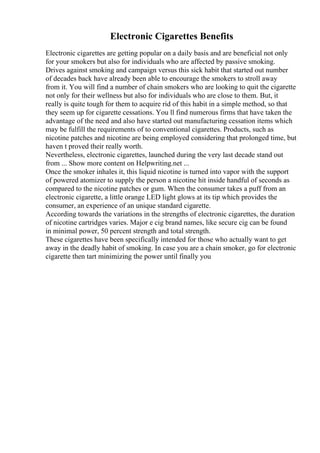 Electronic Cigarettes Benefits
Electronic cigarettes are getting popular on a daily basis and are beneficial not only
for your smokers but also for individuals who are affected by passive smoking.
Drives against smoking and campaign versus this sick habit that started out number
of decades back have already been able to encourage the smokers to stroll away
from it. You will find a number of chain smokers who are looking to quit the cigarette
not only for their wellness but also for individuals who are close to them. But, it
really is quite tough for them to acquire rid of this habit in a simple method, so that
they seem up for cigarette cessations. You ll find numerous firms that have taken the
advantage of the need and also have started out manufacturing cessation items which
may be fulfill the requirements of to conventional cigarettes. Products, such as
nicotine patches and nicotine are being employed considering that prolonged time, but
haven t proved their really worth.
Nevertheless, electronic cigarettes, launched during the very last decade stand out
from ... Show more content on Helpwriting.net ...
Once the smoker inhales it, this liquid nicotine is turned into vapor with the support
of powered atomizer to supply the person a nicotine hit inside handful of seconds as
compared to the nicotine patches or gum. When the consumer takes a puff from an
electronic cigarette, a little orange LED light glows at its tip which provides the
consumer, an experience of an unique standard cigarette.
According towards the variations in the strengths of electronic cigarettes, the duration
of nicotine cartridges varies. Major e cig brand names, like secure cig can be found
in minimal power, 50 percent strength and total strength.
These cigarettes have been specifically intended for those who actually want to get
away in the deadly habit of smoking. In case you are a chain smoker, go for electronic
cigarette then tart minimizing the power until finally you
 