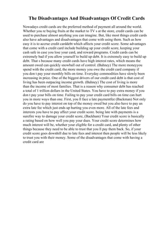 The Disadvantages And Disadvantages Of Credit Cards
Nowadays credit cards are the preferred method of payment all around the world.
Whether you re buying fruits at the market to TV s at the store, credit cards can be
used to purchase almost anything you can imagine. But, like most things credit cards
also have advantages and disadvantages that come with using them. Such as how
easy it is to accrue credit carddebt which affects your credit score. Some advantages
that come with a credit card include building up your credit score, keeping your
cash safe in case you lose your card, and reward programs. Credit cards can be
extremely bad if you allow yourself to build up debt. It is extremely easy to build up
debt. That s because many credit cards have high interest rates, which means the
amount owed can quickly snowball out of control. (Bahney) The more moneyyou
spend with the credit card, the more money you owe the credit card company if
you don t pay your monthly bills on time. Everyday commodities have slowly been
increasing in price. One of the biggest drivers of our credit card debt is that cost of
living has been outpacing income growth. (Bahney) The cost of living is more
than the income of most families. That is a reason why consumer debt has reached
a total of 1 trillion dollars in the United States. You have to pay extra money if you
don t pay your bills on time. Failing to pay your credit card bills on time can hurt
you in more ways than one. First, you ll face a late paymentfee (Backman) Not only
do you have to pay interest on top of the money owed but you also have to pay an
extra late fee which just ends up hurting you even more. All of the late fees and
interests you have to pay affect your credit score. being late with payments is a
surefire way to damage your credit score, (Backham) Your credit score is basically
a rating based on how well you pay your dues. Your credit score determines how
much interest will be, whether your eligible for a credit card, and plenty of other
things because they need to be able to trust that you ll pay them back. So, if your
credit score goes downhill due to late fees and interest then people will be less likely
to trust you with their money. Some of the disadvantages that come with having a
credit card are
 