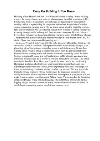 Essay On Building A New Home
Building a New Home? 10 Can t Live Without Features In today s home building
market, the design choices you make as a homeowner should fit your household s
lifestyle and locale. Increasingly, those choices are becoming environmentally
friendly, which is a good thing for our planet and wallets. Regardless of whether
you re considering building a new Florida home, or are about to begin the process,
lend us your attention. We ve compiled a cheat sheet of some of the top features we
re seeing throughout the industry and from our own customers. Here are 10 can t
live without features you should consider for your new home. Whole House Choices
The systems that function invisibly behind your drywall and internal forest of 2 X 4
studs... Show more content on Helpwriting.net ...
That s cool. We get it. But, you d still like to be as energy efficient as possible. The
answer is a water re circulator. This system heats the water already idling in your
plumbing. pipes You get near instant hot water, which is far more efficient than
waiting on hot water to arrive at the kitchen faucet from the conventional water
heater all while standing at the sink as cold water runs wastefully down the drain.
Serious Insulation If you re new to Florida from a colder climate, you know how
important insulation can be to a home s comfort, particularly in winter. That s true
even in the Sunshine State. Here, you ll spend far more time in air conditioning.
But proper insulation also buttresses your house from summer heat. And yes,
depending where you live in Florida, you ll experience occasional cool snaps. So
focus on maintaining consistent interior comfort year around. The best way to do
that is to be sure your new Florida home boasts the maximum amount of good
quality insulation all over the house. You ll see fewer spikes in your power bill, and
make fewer tweaks to your thermostat. Whole House Vacuuming It s the best thing
since sliced bread! We re only half kidding. This is for those of you who despise
lugging upright vacuum cleaners, or heavy canister cleaners all over the house. A
whole house vacuuming system simplifies an onerous chore.
 
