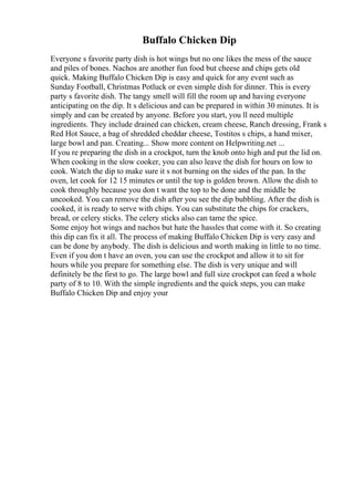 Buffalo Chicken Dip
Everyone s favorite party dish is hot wings but no one likes the mess of the sauce
and piles of bones. Nachos are another fun food but cheese and chips gets old
quick. Making Buffalo Chicken Dip is easy and quick for any event such as
Sunday Football, Christmas Potluck or even simple dish for dinner. This is every
party s favorite dish. The tangy smell will fill the room up and having everyone
anticipating on the dip. It s delicious and can be prepared in within 30 minutes. It is
simply and can be created by anyone. Before you start, you ll need multiple
ingredients. They include drained can chicken, cream cheese, Ranch dressing, Frank s
Red Hot Sauce, a bag of shredded cheddar cheese, Tostitos s chips, a hand mixer,
large bowl and pan. Creating... Show more content on Helpwriting.net ...
If you re preparing the dish in a crockpot, turn the knob onto high and put the lid on.
When cooking in the slow cooker, you can also leave the dish for hours on low to
cook. Watch the dip to make sure it s not burning on the sides of the pan. In the
oven, let cook for 12 15 minutes or until the top is golden brown. Allow the dish to
cook throughly because you don t want the top to be done and the middle be
uncooked. You can remove the dish after you see the dip bubbling. After the dish is
cooked, it is ready to serve with chips. You can substitute the chips for crackers,
bread, or celery sticks. The celery sticks also can tame the spice.
Some enjoy hot wings and nachos but hate the hassles that come with it. So creating
this dip can fix it all. The process of making Buffalo Chicken Dip is very easy and
can be done by anybody. The dish is delicious and worth making in little to no time.
Even if you don t have an oven, you can use the crockpot and allow it to sit for
hours while you prepare for something else. The dish is very unique and will
definitely be the first to go. The large bowl and full size crockpot can feed a whole
party of 8 to 10. With the simple ingredients and the quick steps, you can make
Buffalo Chicken Dip and enjoy your
 
