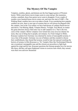The Mystery Of The Vampire
Vampires, zombies, ghosts, and demons are the four biggest genres of Western
horror. While some horror movie tropes seem to come and go, like mummies,
witches, cannibals, those four genres never seem to disappear. Every couple of
months a new haunted house movie comes out, and since the start of AMC s The
Walking Dead, zombies have not even taken a break. Even considering how popular
zombies are now, there is one type of creature that we will always be plagued with;
the vampire. Just in the 21st century we have had dozens of vampire based movies
and shows: Van Helsing, Blade, Vampire Diaries, Twilight, True Blood, no matter
the genre directors always find some way to add vampires to it. That is the true
curse of the vampire. Before vampires were turned into crazy love/sex dramas for
teens, they use to bring fear to people, not romance. In, From Caligari to Hitler,
Kracauer explains how Germany was charmed by stories of unescapable tyranny; it
was a fear of the people. Germany was out of balance and they needed to choose
their establishment, they feared that tyranny would be bad, but enjoyed watching the
horrors of tyranny in film (Kracauer, p. 76). Vampire films like Nosferatuand Dracula
star a tyrannical, unstoppable man and the citizens are powerless to fight back
against his reign and his lust. Kracauer questions the German peoples love for movies
like these, did they call upon frightened visions to exorcise lusts which, they sensed,
were their own and now threatened
 