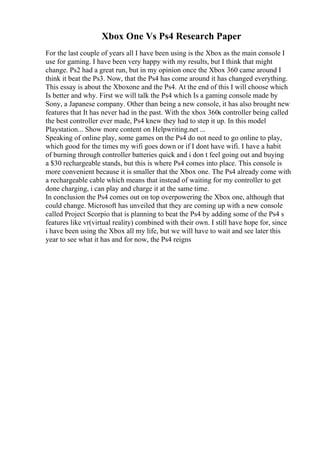 Xbox One Vs Ps4 Research Paper
For the last couple of years all I have been using is the Xbox as the main console I
use for gaming. I have been very happy with my results, but I think that might
change. Ps2 had a great run, but in my opinion once the Xbox 360 came around I
think it beat the Ps3. Now, that the Ps4 has come around it has changed everything.
This essay is about the Xboxone and the Ps4. At the end of this I will choose which
Is better and why. First we will talk the Ps4 which Is a gaming console made by
Sony, a Japanese company. Other than being a new console, it has also brought new
features that It has never had in the past. With the xbox 360s controller being called
the best controller ever made, Ps4 knew they had to step it up. In this model
Playstation... Show more content on Helpwriting.net ...
Speaking of online play, some games on the Ps4 do not need to go online to play,
which good for the times my wifi goes down or if I dont have wifi. I have a habit
of burning through controller batteries quick and i don t feel going out and buying
a $30 rechargeable stands, but this is where Ps4 comes into place. This console is
more convenient because it is smaller that the Xbox one. The Ps4 already come with
a rechargeable cable which means that instead of waiting for my controller to get
done charging, i can play and charge it at the same time.
In conclusion the Ps4 comes out on top overpowering the Xbox one, although that
could change. Microsoft has unveiled that they are coming up with a new console
called Project Scorpio that is planning to beat the Ps4 by adding some of the Ps4 s
features like vr(virtual reality) combined with their own. I still have hope for, since
i have been using the Xbox all my life, but we will have to wait and see later this
year to see what it has and for now, the Ps4 reigns
 