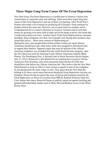 Three Major Long-Term Causes Of The Great Depression
New Deal Essay The Great Depression is a terrible part of America s history that
caused many to experience pain and suffering. There were three major long term
causes of the Great Depression, and one of them was farming. After World War I,
farmers who made a lot of money by producing all of Europe s food continued to
produce food at the same rate. However, not as much food was needed, and its
overproduction let to a massive decrease in its prices. Farmers tried to earn their
money by growing even more food to make up for the drops in prices, but found that
it made prices drop even more. Another factor of the Great Depressionwas consumer
spending. Since companies saw that a lot of people were buying their products, they
raised their prices,... Show more content on Helpwriting.net ...
During this time, most people believed that neither women nor racial African
Americans should have jobs when many white men struggled to find decent jobs
to support their families. Opposers argue that since 65 percent of the African
American workforce was excluded from the initial Social Security program , then
the New Deal was racist by choosing to treat African Americans unfairly (Brad
Plumer, The Washington Post, A Second Look at Social Securities Racist Origins,
June 13, 2013). Roosevelt is also blamed for not creating laws to protect African
Americans from lynching, since most caucasians believed that all white men
should have jobs before any African American did. They believe that the New Deal
failed because it made no effort to treat women as equals to men in the workplace
by not paying them the same wages as men. They argue that the New Deal did
nothing to fix these social issues that arose during the Great Depression, but they are
mistaken. Roosevelt did not ignore the issue of racism and lynching caused by the
Great Depression, as shown in an article from PBS by Richard Wormser titled Jim
Crow Stories that states, Roosevelt began to publicly speak out against lynching and
granted influential black leaders such as Mary McLeod Bethune access to the White
House; these
 
