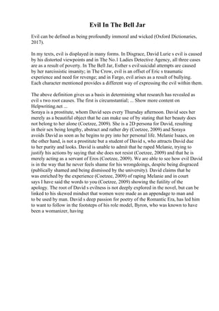 Evil In The Bell Jar
Evil can be defined as being profoundly immoral and wicked (Oxford Dictionaries,
2017).
In my texts, evil is displayed in many forms. In Disgrace, David Lurie s evil is caused
by his distorted viewpoints and in The No.1 Ladies Detective Agency, all three cases
are as a result of poverty. In The Bell Jar, Esther s evilsuicidal attempts are caused
by her narcissistic insanity; in The Crow, evil is an offset of Eric s traumatic
experience and need for revenge; and in Fargo, evil arises as a result of bullying.
Each character mentioned provides a different way of expressing the evil within them.
The above definition gives us a basis in determining what research has revealed as
evil s two root causes. The first is circumstantial; ... Show more content on
Helpwriting.net ...
Soraya is a prostitute, whom David sees every Thursday afternoon. David sees her
merely as a beautiful object that he can make use of by stating that her beauty does
not belong to her alone (Coetzee, 2009). She is a 2D persona for David, resulting
in their sex being lengthy, abstract and rather dry (Coetzee, 2009) and Soraya
avoids David as soon as he begins to pry into her personal life. Melanie Isaacs, on
the other hand, is not a prostitute but a student of David s, who attracts David due
to her purity and looks. David is unable to admit that he raped Melanie, trying to
justify his actions by saying that she does not resist (Coetzee, 2009) and that he is
merely acting as a servant of Eros (Coetzee, 2009). We are able to see how evil David
is in the way that he never feels shame for his wrongdoings, despite being disgraced
(publically shamed and being dismissed by the university). David claims that he
was enriched by the experience (Coetzee, 2009) of raping Melanie and in court
says I have said the words to you (Coetzee, 2009) showing the futility of the
apology. The root of David s evilness is not deeply explored in the novel, but can be
linked to his skewed mindset that women were made as an appendage to man and
to be used by man. David s deep passion for poetry of the Romantic Era, has led him
to want to follow in the footsteps of his role model, Byron, who was known to have
been a womanizer, having
 