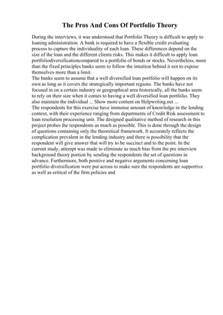 The Pros And Cons Of Portfolio Theory
During the interviews, it was understood that Portfolio Theory is difficult to apply to
loaning administration. A bank is required to have a flexible credit evaluating
process to capture the individuality of each loan. These differences depend on the
size of the loan and the different clients risks. This makes it difficult to apply loan
portfoliodiversificationcompared to a portfolio of bonds or stocks. Nevertheless, more
than the fixed principles banks seem to follow the intuition behind it not to expose
themselves more than a limit.
The banks seem to assume that a well diversified loan portfolio will happen on its
own as long as it covers the strategically important regions. The banks have not
focused in on a certain industry or geographical area historically, all the banks seem
to rely on their size when it comes to having a well diversified loan portfolio. They
also maintain the individual ... Show more content on Helpwriting.net ...
The respondents for this exercise have immense amount of knowledge in the lending
context, with their experience ranging from departments of Credit Risk assessment to
loan resolution processing unit. The designed qualitative method of research in this
project probes the respondents as much as possible. This is done through the design
of questions containing only the theoretical framework. It accurately reflects the
complication prevalent in the lending industry and there is possibility that the
respondent will give answer that will try to be succinct and to the point. In the
current study, attempt was made to eliminate as much bias from the pre interview
background theory portion by sending the respondents the set of questions in
advance. Furthermore, both positive and negative arguments concerning loan
portfolio diversification were put across to make sure the respondents are supportive
as well as critical of the firm policies and
 