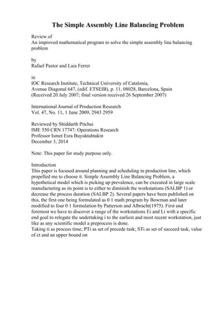 The Simple Assembly Line Balancing Problem
Review of
An improved mathematical program to solve the simple assembly line balancing
problem
by
Rafael Pastor and Laia Ferrer
in
IOC Research Institute, Technical University of Catalonia,
Avenue Diagonal 647, (edif. ETSEIB), p. 11, 08028, Barcelona, Spain
(Received 20 July 2007; final version received 26 September 2007)
International Journal of Production Research
Vol. 47, No. 11, 1 June 2009, 2943 2959
Reviewed by Shiddarth Pitchai
IME 550 CRN 17747: Operations Research
Professor Ismet Esra Buyuktahtakin
December 3, 2014
Note: This paper for study purpose only.
Introduction
This paper is focused around planning and scheduling in production line, which
propelled me to choose it. Simple Assembly Line Balancing Problem, a
hypothetical model which is picking up prevalence, can be executed in large scale
manufacturing as its point is to either to diminish the workstations (SALBP 1) or
decrease the process duration (SALBP 2). Several papers have been published on
this, the first one being formulated as 0 1 math program by Bowman and later
modified to four 0 1 formulation by Patterson and Albracht(1975). First and
foremost we have to discover a range of the workstations Ei and Li with a specific
end goal to relegate the undertaking i to the earliest and most recent workstation, just
like as any scientific model a preprocess is done.
Taking ti as process time; PTi as set of precede task; STi as set of succeed task, value
of ct and an upper bound on
 