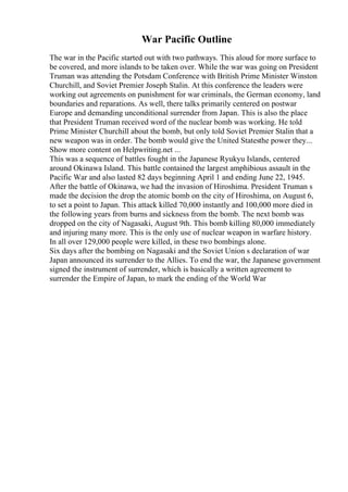 War Pacific Outline
The war in the Pacific started out with two pathways. This aloud for more surface to
be covered, and more islands to be taken over. While the war was going on President
Truman was attending the Potsdam Conference with British Prime Minister Winston
Churchill, and Soviet Premier Joseph Stalin. At this conference the leaders were
working out agreements on punishment for war criminals, the German economy, land
boundaries and reparations. As well, there talks primarily centered on postwar
Europe and demanding unconditional surrender from Japan. This is also the place
that President Truman received word of the nuclear bomb was working. He told
Prime Minister Churchill about the bomb, but only told Soviet Premier Stalin that a
new weapon was in order. The bomb would give the United Statesthe power they...
Show more content on Helpwriting.net ...
This was a sequence of battles fought in the Japanese Ryukyu Islands, centered
around Okinawa Island. This battle contained the largest amphibious assault in the
Pacific War and also lasted 82 days beginning April 1 and ending June 22, 1945.
After the battle of Okinawa, we had the invasion of Hiroshima. President Truman s
made the decision the drop the atomic bomb on the city of Hiroshima, on August 6,
to set a point to Japan. This attack killed 70,000 instantly and 100,000 more died in
the following years from burns and sickness from the bomb. The next bomb was
dropped on the city of Nagasaki, August 9th. This bomb killing 80,000 immediately
and injuring many more. This is the only use of nuclear weapon in warfare history.
In all over 129,000 people were killed, in these two bombings alone.
Six days after the bombing on Nagasaki and the Soviet Union s declaration of war
Japan announced its surrender to the Allies. To end the war, the Japanese government
signed the instrument of surrender, which is basically a written agreement to
surrender the Empire of Japan, to mark the ending of the World War
 