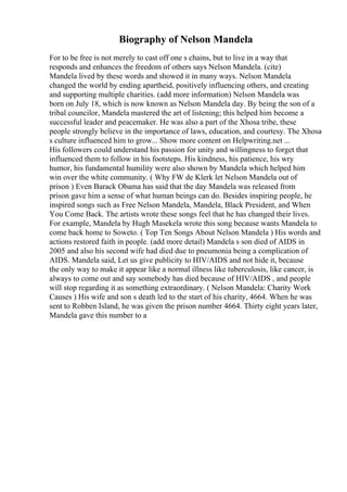 Biography of Nelson Mandela
For to be free is not merely to cast off one s chains, but to live in a way that
responds and enhances the freedom of others says Nelson Mandela. (cite)
Mandela lived by these words and showed it in many ways. Nelson Mandela
changed the world by ending apartheid, positively influencing others, and creating
and supporting multiple charities. (add more information) Nelson Mandela was
born on July 18, which is now known as Nelson Mandela day. By being the son of a
tribal councilor, Mandela mastered the art of listening; this helped him become a
successful leader and peacemaker. He was also a part of the Xhosa tribe, these
people strongly believe in the importance of laws, education, and courtesy. The Xhosa
s culture influenced him to grow... Show more content on Helpwriting.net ...
His followers could understand his passion for unity and willingness to forget that
influenced them to follow in his footsteps. His kindness, his patience, his wry
humor, his fundamental humility were also shown by Mandela which helped him
win over the white community. ( Why FW de Klerk let Nelson Mandela out of
prison ) Even Barack Obama has said that the day Mandela was released from
prison gave him a sense of what human beings can do. Besides inspiring people, he
inspired songs such as Free Nelson Mandela, Mandela, Black President, and When
You Come Back. The artists wrote these songs feel that he has changed their lives.
For example, Mandela by Hugh Masekela wrote this song because wants Mandela to
come back home to Soweto. ( Top Ten Songs About Nelson Mandela ) His words and
actions restored faith in people. (add more detail) Mandela s son died of AIDS in
2005 and also his second wife had died due to pneumonia being a complication of
AIDS. Mandela said, Let us give publicity to HIV/AIDS and not hide it, because
the only way to make it appear like a normal illness like tuberculosis, like cancer, is
always to come out and say somebody has died because of HIV/AIDS , and people
will stop regarding it as something extraordinary. ( Nelson Mandela: Charity Work
Causes ) His wife and son s death led to the start of his charity, 4664. When he was
sent to Robben Island, he was given the prison number 4664. Thirty eight years later,
Mandela gave this number to a
 