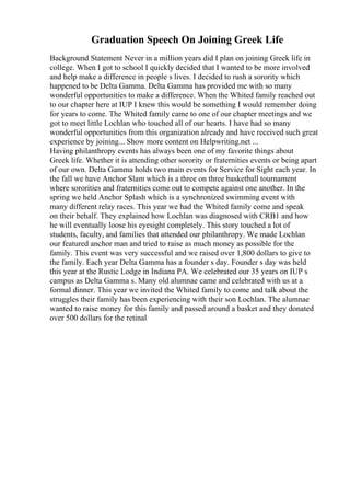 Graduation Speech On Joining Greek Life
Background Statement Never in a million years did I plan on joining Greek life in
college. When I got to school I quickly decided that I wanted to be more involved
and help make a difference in people s lives. I decided to rush a sorority which
happened to be Delta Gamma. Delta Gamma has provided me with so many
wonderful opportunities to make a difference. When the Whited family reached out
to our chapter here at IUP I knew this would be something I would remember doing
for years to come. The Whited family came to one of our chapter meetings and we
got to meet little Lochlan who touched all of our hearts. I have had so many
wonderful opportunities from this organization already and have received such great
experience by joining... Show more content on Helpwriting.net ...
Having philanthropy events has always been one of my favorite things about
Greek life. Whether it is attending other sorority or fraternities events or being apart
of our own. Delta Gamma holds two main events for Service for Sight each year. In
the fall we have Anchor Slam which is a three on three basketball tournament
where sororities and fraternities come out to compete against one another. In the
spring we held Anchor Splash which is a synchronized swimming event with
many different relay races. This year we had the Whited family come and speak
on their behalf. They explained how Lochlan was diagnosed with CRB1 and how
he will eventually loose his eyesight completely. This story touched a lot of
students, faculty, and families that attended our philanthropy. We made Lochlan
our featured anchor man and tried to raise as much money as possible for the
family. This event was very successful and we raised over 1,800 dollars to give to
the family. Each year Delta Gamma has a founder s day. Founder s day was held
this year at the Rustic Lodge in Indiana PA. We celebrated our 35 years on IUP s
campus as Delta Gamma s. Many old alumnae came and celebrated with us at a
formal dinner. This year we invited the Whited family to come and talk about the
struggles their family has been experiencing with their son Lochlan. The alumnae
wanted to raise money for this family and passed around a basket and they donated
over 500 dollars for the retinal
 