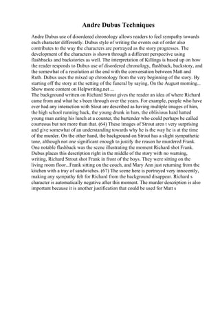 Andre Dubus Techniques
Andre Dubus use of disordered chronology allows readers to feel sympathy towards
each character differently. Dubus style of writing the events out of order also
contributes to the way the characters are portrayed as the story progresses. The
development of the characters is shown through a different perspective using
flashbacks and backstories as well. The interpretation of Killings is based up on how
the reader responds to Dubus use of disordered chronology, flashback, backstory, and
the somewhat of a resolution at the end with the conversation between Matt and
Ruth. Dubus uses the mixed up chronology from the very beginning of the story. By
starting off the story at the setting of the funeral by saying, On the August morning...
Show more content on Helpwriting.net ...
The background written on Richard Strout gives the reader an idea of where Richard
came from and what he s been through over the years. For example, people who have
ever had any interaction with Stout are described as having multiple images of him,
the high school running back, the young drunk in bars, the oblivious hard hatted
young man eating his lunch at a counter, the bartender who could perhaps be called
courteous but not more than that. (64) These images of Strout aren t very surprising
and give somewhat of an understanding towards why he is the way he is at the time
of the murder. On the other hand, the background on Strout has a slight sympathetic
tone, although not one significant enough to justify the reason he murdered Frank.
One notable flashback was the scene illustrating the moment Richard shot Frank.
Dubus places this description right in the middle of the story with no warning,
writing, Richard Strout shot Frank in front of the boys. They were sitting on the
living room floor...Frank sitting on the couch, and Mary Ann just returning from the
kitchen with a tray of sandwiches. (67) The scene here is portrayed very innocently,
making any sympathy felt for Richard from the background disappear. Richard s
character is automatically negative after this moment. The murder description is also
important because it is another justification that could be used for Matt s
 
