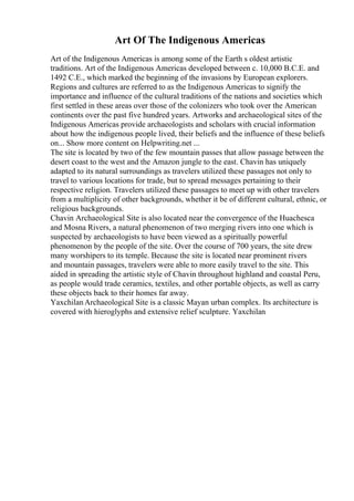 Art Of The Indigenous Americas
Art of the Indigenous Americas is among some of the Earth s oldest artistic
traditions. Art of the Indigenous Americas developed between c. 10,000 B.C.E. and
1492 C.E., which marked the beginning of the invasions by European explorers.
Regions and cultures are referred to as the Indigenous Americas to signify the
importance and influence of the cultural traditions of the nations and societies which
first settled in these areas over those of the colonizers who took over the American
continents over the past five hundred years. Artworks and archaeological sites of the
Indigenous Americas provide archaeologists and scholars with crucial information
about how the indigenous people lived, their beliefs and the influence of these beliefs
on... Show more content on Helpwriting.net ...
The site is located by two of the few mountain passes that allow passage between the
desert coast to the west and the Amazon jungle to the east. Chavin has uniquely
adapted to its natural surroundings as travelers utilized these passages not only to
travel to various locations for trade, but to spread messages pertaining to their
respective religion. Travelers utilized these passages to meet up with other travelers
from a multiplicity of other backgrounds, whether it be of different cultural, ethnic, or
religious backgrounds.
Chavin Archaeological Site is also located near the convergence of the Huachesca
and Mosna Rivers, a natural phenomenon of two merging rivers into one which is
suspected by archaeologists to have been viewed as a spiritually powerful
phenomenon by the people of the site. Over the course of 700 years, the site drew
many worshipers to its temple. Because the site is located near prominent rivers
and mountain passages, travelers were able to more easily travel to the site. This
aided in spreading the artistic style of Chavin throughout highland and coastal Peru,
as people would trade ceramics, textiles, and other portable objects, as well as carry
these objects back to their homes far away.
YaxchilanArchaeological Site is a classic Mayan urban complex. Its architecture is
covered with hieroglyphs and extensive relief sculpture. Yaxchilan
 