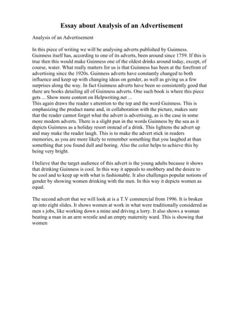 Essay about Analysis of an Advertisement
Analysis of an Advertisement
In this piece of writing we will be analysing adverts published by Guinness.
Guinness itself has, according to one of its adverts, been around since 1759. If this is
true then this would make Guinness one of the oldest drinks around today, except, of
course, water. What really matters for us is that Guinness has been at the forefront of
advertising since the 1920s. Guinness adverts have constantly changed to both
influence and keep up with changing ideas on gender, as well as giving us a few
surprises along the way. In fact Guinness adverts have been so consistently good that
there are books detailing all of Guinness adverts. One such book is where this piece
gets ... Show more content on Helpwriting.net ...
This again draws the reader s attention to the top and the word Guinness. This is
emphasizing the product name and, in collaboration with the picture, makes sure
that the reader cannot forget what the advert is advertising, as is the case in some
more modern adverts. There is a slight pun in the words Guinness by the sea as it
depicts Guinness as a holiday resort instead of a drink. This lightens the advert up
and may make the reader laugh. This is to make the advert stick in readers
memories, as you are more likely to remember something that you laughed at than
something that you found dull and boring. Also the color helps to achieve this by
being very bright.
I believe that the target audience of this advert is the young adults because it shows
that drinking Guinness is cool. In this way it appeals to snobbery and the desire to
be cool and to keep up with what is fashionable. It also challenges popular notions of
gender by showing women drinking with the men. In this way it depicts women as
equal.
The second advert that we will look at is a T.V commercial from 1996. It is broken
up into eight slides. It shows women at work in what were traditionally considered as
men s jobs, like working down a mine and driving a lorry. It also shows a woman
beating a man in an arm wrestle and an empty maternity ward. This is showing that
women
 