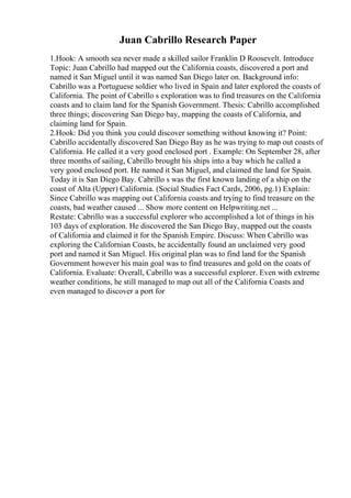 Juan Cabrillo Research Paper
1.Hook: A smooth sea never made a skilled sailor Franklin D Roosevelt. Introduce
Topic: Juan Cabrillo had mapped out the California coasts, discovered a port and
named it San Miguel until it was named San Diego later on. Background info:
Cabrillo was a Portuguese soldier who lived in Spain and later explored the coasts of
California. The point of Cabrillo s exploration was to find treasures on the California
coasts and to claim land for the Spanish Government. Thesis: Cabrillo accomplished
three things; discovering San Diego bay, mapping the coasts of California, and
claiming land for Spain.
2.Hook: Did you think you could discover something without knowing it? Point:
Cabrillo accidentally discovered San Diego Bay as he was trying to map out coasts of
California. He called it a very good enclosed port . Example: On September 28, after
three months of sailing, Cabrillo brought his ships into a bay which he called a
very good enclosed port. He named it San Miguel, and claimed the land for Spain.
Today it is San Diego Bay. Cabrillo s was the first known landing of a ship on the
coast of Alta (Upper) California. (Social Studies Fact Cards, 2006, pg.1) Explain:
Since Cabrillo was mapping out California coasts and trying to find treasure on the
coasts, bad weather caused ... Show more content on Helpwriting.net ...
Restate: Cabrillo was a successful explorer who accomplished a lot of things in his
103 days of exploration. He discovered the San Diego Bay, mapped out the coasts
of California and claimed it for the Spanish Empire. Discuss: When Cabrillo was
exploring the Californian Coasts, he accidentally found an unclaimed very good
port and named it San Miguel. His original plan was to find land for the Spanish
Government however his main goal was to find treasures and gold on the coats of
California. Evaluate: Overall, Cabrillo was a successful explorer. Even with extreme
weather conditions, he still managed to map out all of the California Coasts and
even managed to discover a port for
 