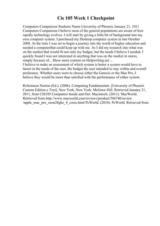 Cis 105 Week 1 Checkpoint
Computers Comparison Students Name University of Phoenix January 21, 1011
Computers Comparison I believe most of the general populations are aware of how
rapidly technology evolves. I will start by giving a little bit of background into my
own computer system. I purchased my Desktop computer system in late October
2008. At the time I was set to begin a journey into the world of higher education and
needed a computerthat could keep up with me. As I did my research into what was
on the market that would fit not only my budget, but the needs I believe I needed. I
quickly found I was not interested in anything that was on the market in stores,
simply because of... Show more content on Helpwriting.net ...
I believe to make an assessment of which system is better a system would have to
factor in the needs of the user, the budget the user intended to stay within and overall
preference. Whether users were to choose either the Genesis or the Mac Pro, I
believe they would be more than satisfied with the performance of either system.
References Norton (Ed.). (2006). Computing Fundamentals. [University of Phoenix
Custom Edition e Text]. New York, New York: McGraw Hill. Retrieved January 21,
2011, from CIS105 Computers Inside and Out. Macintoch. (2011). MacWorld.
Retrieved from http://www.macworld.com/reviews/product/586740/review
/apple_mac_pro_xeon28ghz_4_cores.html PcWorld. (2010). PcWorld. Retrieved from
 