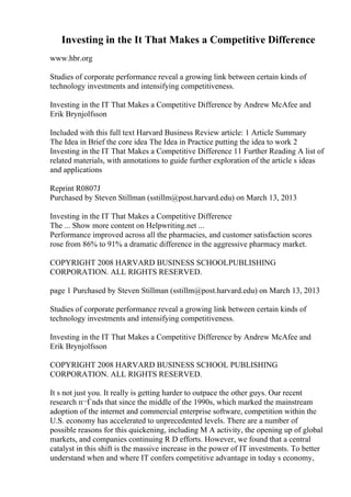 Investing in the It That Makes a Competitive Difference
www.hbr.org
Studies of corporate performance reveal a growing link between certain kinds of
technology investments and intensifying competitiveness.
Investing in the IT That Makes a Competitive Difference by Andrew McAfee and
Erik Brynjolfsson
Included with this full text Harvard Business Review article: 1 Article Summary
The Idea in Brief the core idea The Idea in Practice putting the idea to work 2
Investing in the IT That Makes a Competitive Difference 11 Further Reading A list of
related materials, with annotations to guide further exploration of the article s ideas
and applications
Reprint R0807J
Purchased by Steven Stillman (sstillm@post.harvard.edu) on March 13, 2013
Investing in the IT That Makes a Competitive Difference
The ... Show more content on Helpwriting.net ...
Performance improved across all the pharmacies, and customer satisfaction scores
rose from 86% to 91% a dramatic difference in the aggressive pharmacy market.
COPYRIGHT 2008 HARVARD BUSINESS SCHOOLPUBLISHING
CORPORATION. ALL RIGHTS RESERVED.
page 1 Purchased by Steven Stillman (sstillm@post.harvard.edu) on March 13, 2013
Studies of corporate performance reveal a growing link between certain kinds of
technology investments and intensifying competitiveness.
Investing in the IT That Makes a Competitive Difference by Andrew McAfee and
Erik Brynjolfsson
COPYRIGHT 2008 HARVARD BUSINESS SCHOOL PUBLISHING
CORPORATION. ALL RIGHTS RESERVED.
It s not just you. It really is getting harder to outpace the other guys. Our recent
research п¬Ѓnds that since the middle of the 1990s, which marked the mainstream
adoption of the internet and commercial enterprise software, competition within the
U.S. economy has accelerated to unprecedented levels. There are a number of
possible reasons for this quickening, including M A activity, the opening up of global
markets, and companies continuing R D efforts. However, we found that a central
catalyst in this shift is the massive increase in the power of IT investments. To better
understand when and where IT confers competitive advantage in today s economy,
 