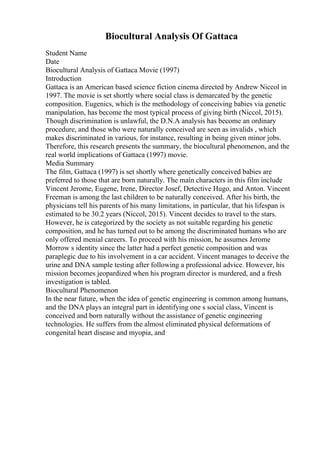 Biocultural Analysis Of Gattaca
Student Name
Date
Biocultural Analysis of Gattaca Movie (1997)
Introduction
Gattaca is an American based science fiction cinema directed by Andrew Niccol in
1997. The movie is set shortly where social class is demarcated by the genetic
composition. Eugenics, which is the methodology of conceiving babies via genetic
manipulation, has become the most typical process of giving birth (Niccol, 2015).
Though discrimination is unlawful, the D.N.A analysis has become an ordinary
procedure, and those who were naturally conceived are seen as invalids , which
makes discriminated in various, for instance, resulting in being given minor jobs.
Therefore, this research presents the summary, the biocultural phenomenon, and the
real world implications of Gattaca (1997) movie.
Media Summary
The film, Gattaca (1997) is set shortly where genetically conceived babies are
preferred to those that are born naturally. The main characters in this film include
Vincent Jerome, Eugene, Irene, Director Josef, Detective Hugo, and Anton. Vincent
Freeman is among the last children to be naturally conceived. After his birth, the
physicians tell his parents of his many limitations, in particular, that his lifespan is
estimated to be 30.2 years (Niccol, 2015). Vincent decides to travel to the stars.
However, he is categorized by the society as not suitable regarding his genetic
composition, and he has turned out to be among the discriminated humans who are
only offered menial careers. To proceed with his mission, he assumes Jerome
Morrow s identity since the latter had a perfect genetic composition and was
paraplegic due to his involvement in a car accident. Vincent manages to deceive the
urine and DNA sample testing after following a professional advice. However, his
mission becomes jeopardized when his program director is murdered, and a fresh
investigation is tabled.
Biocultural Phenomenon
In the near future, when the idea of genetic engineering is common among humans,
and the DNA plays an integral part in identifying one s social class, Vincent is
conceived and born naturally without the assistance of genetic engineering
technologies. He suffers from the almost eliminated physical deformations of
congenital heart disease and myopia, and
 