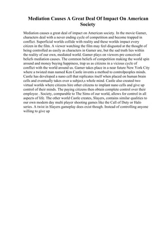 Mediation Causes A Great Deal Of Impact On American
Society
Mediation causes a great deal of impact on American society. In the movie Gamer,
characters deal with a never ending cycle of competition and become trapped in
conflict. Superficial worlds collide with reality and these worlds impact every
citizen in the film. A viewer watching the film may feel disgusted at the thought of
being controlled as easily as characters in Gamer are, but the sad truth lies within
the reality of our own, mediated world. Gamer plays on viewers pre conceived
beliefs mediation causes. The common beliefs of competition making the world spin
around and money buying happiness, trap us as citizens in a vicious cycle of
conflict with the world around us. Gamer takes place in a near future New York City
where a twisted man named Ken Castle invents a method to controlpeoples minds.
Castle has developed a nano cell that replicates itself when placed on human brain
cells and eventually takes over a subject,s whole mind. Castle also created two
virtual worlds where citizens hire other citizens to implant nano cells and give up
control of their minds. The paying citizens then obtain complete control over their
employee . Society, comparable to The Sims of our world, allows for control in all
aspects of life. The other world Castle creates, Slayers, contains similar qualities to
our own modern day multi player shooting games like the Call of Duty or Halo
series. A twist in Slayers gameplay does exist though. Instead of controlling anyone
willing to give up
 