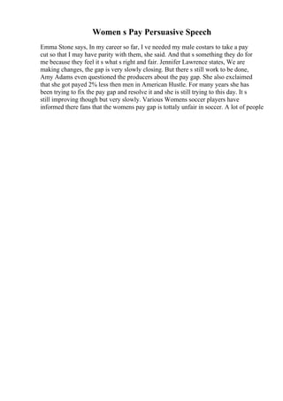Women s Pay Persuasive Speech
Emma Stone says, In my career so far, I ve needed my male costars to take a pay
cut so that I may have parity with them, she said. And that s something they do for
me because they feel it s what s right and fair. Jennifer Lawrence states, We are
making changes, the gap is very slowly closing. But there s still work to be done,
Amy Adams even questioned the producers about the pay gap. She also exclaimed
that she got payed 2% less then men in American Hustle. For many years she has
been trying to fix the pay gap and resolve it and she is still trying to this day. It s
still improving though but very slowly. Various Womens soccer players have
informed there fans that the womens pay gap is tottaly unfair in soccer. A lot of people
 