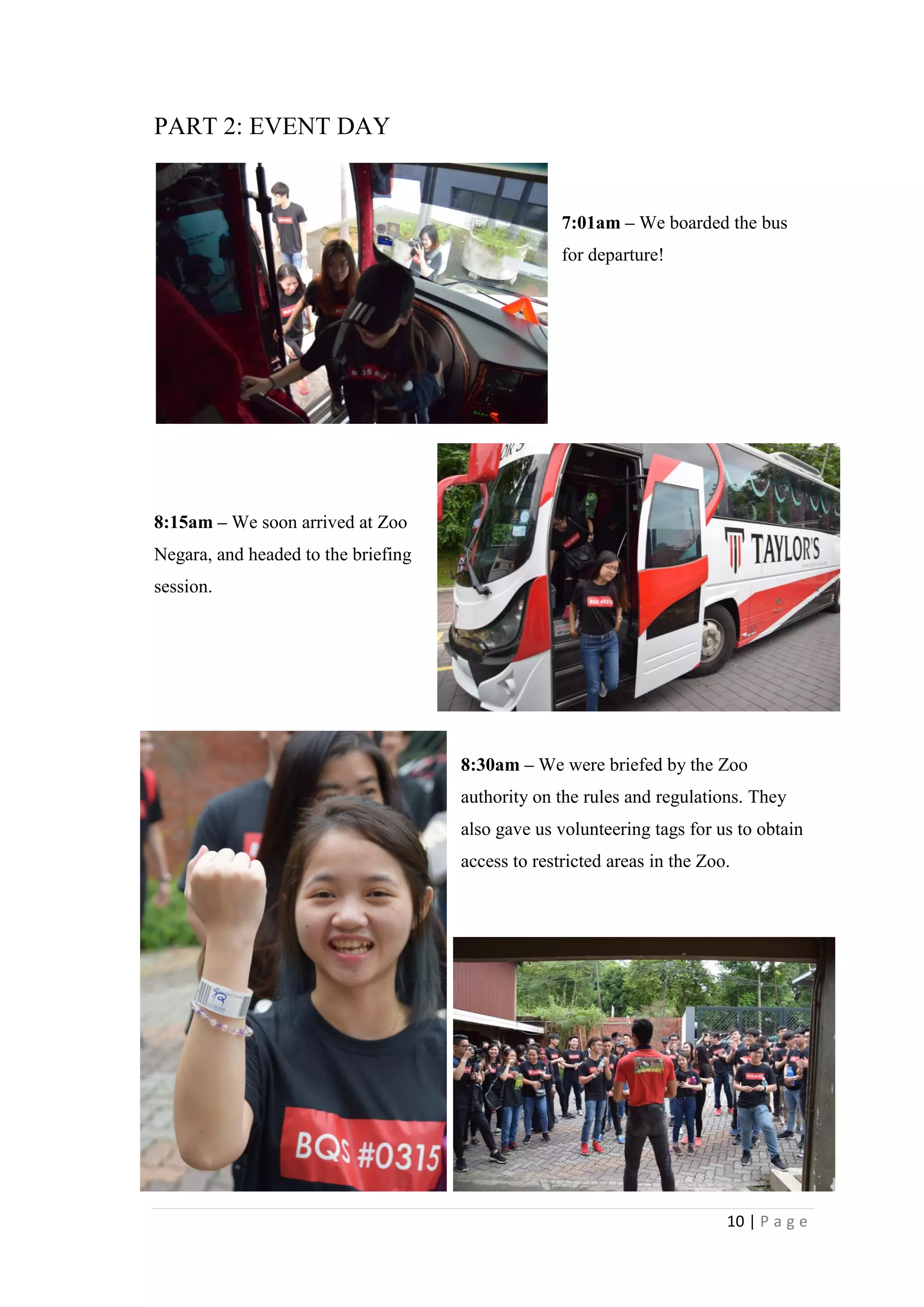10 | P a g e
PART 2: EVENT DAY
7:01am – We boarded the bus
for departure!
8:15am – We soon arrived at Zoo
Negara, and headed to the briefing
session.
8:30am – We were briefed by the Zoo
authority on the rules and regulations. They
also gave us volunteering tags for us to obtain
access to restricted areas in the Zoo.
 