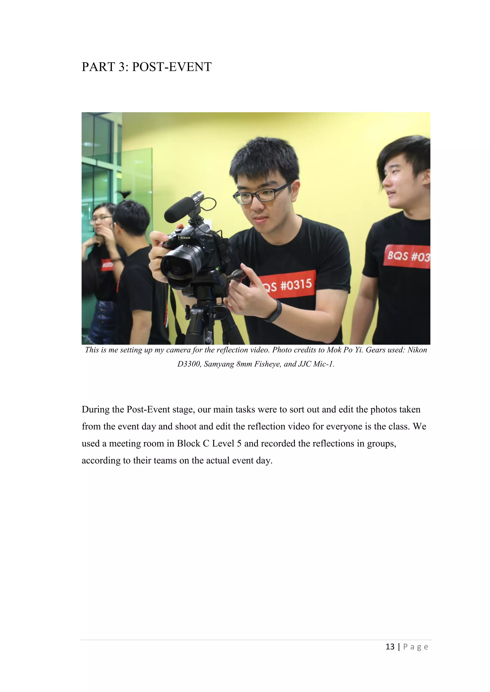13 | P a g e
PART 3: POST-EVENT
This is me setting up my camera for the reflection video. Photo credits to Mok Po Yi. Gears used: Nikon
D3300, Samyang 8mm Fisheye, and JJC Mic-1.
During the Post-Event stage, our main tasks were to sort out and edit the photos taken
from the event day and shoot and edit the reflection video for everyone is the class. We
used a meeting room in Block C Level 5 and recorded the reflections in groups,
according to their teams on the actual event day.
 