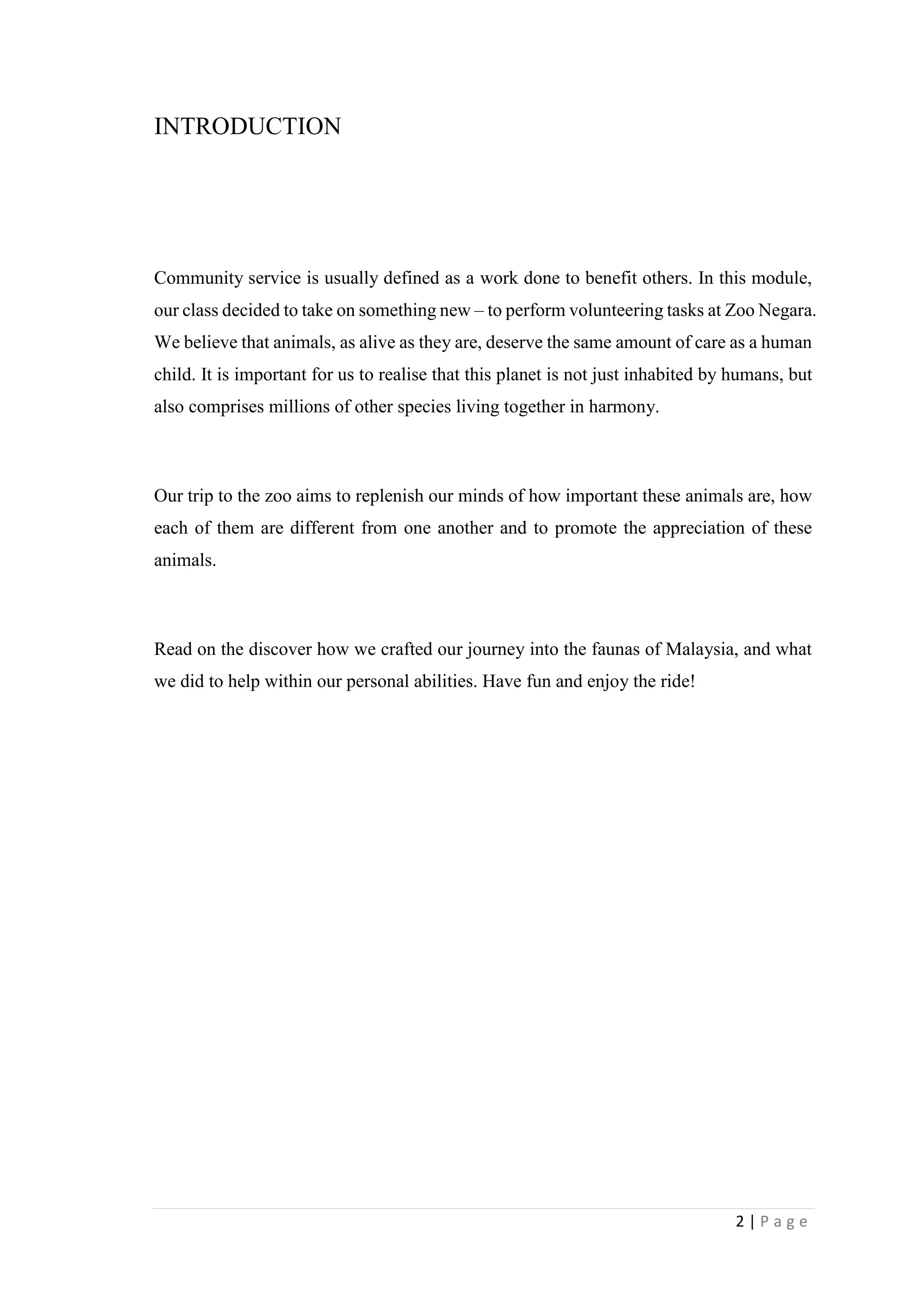 2 | P a g e
INTRODUCTION
Community service is usually defined as a work done to benefit others. In this module,
our class decided to take on something new – to perform volunteering tasks at Zoo Negara.
We believe that animals, as alive as they are, deserve the same amount of care as a human
child. It is important for us to realise that this planet is not just inhabited by humans, but
also comprises millions of other species living together in harmony.
Our trip to the zoo aims to replenish our minds of how important these animals are, how
each of them are different from one another and to promote the appreciation of these
animals.
Read on the discover how we crafted our journey into the faunas of Malaysia, and what
we did to help within our personal abilities. Have fun and enjoy the ride!
 
