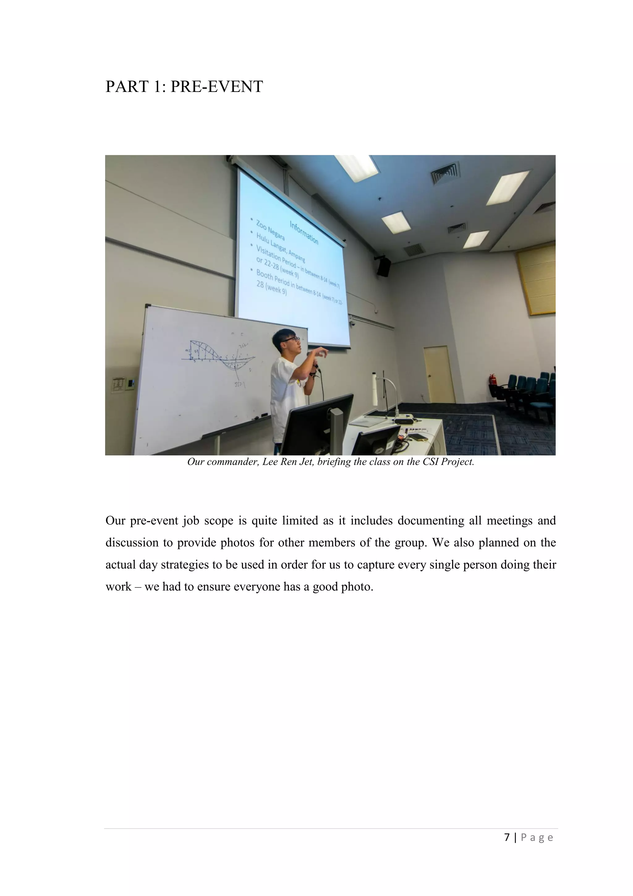 7 | P a g e
PART 1: PRE-EVENT
Our commander, Lee Ren Jet, briefing the class on the CSI Project.
Our pre-event job scope is quite limited as it includes documenting all meetings and
discussion to provide photos for other members of the group. We also planned on the
actual day strategies to be used in order for us to capture every single person doing their
work – we had to ensure everyone has a good photo.
 