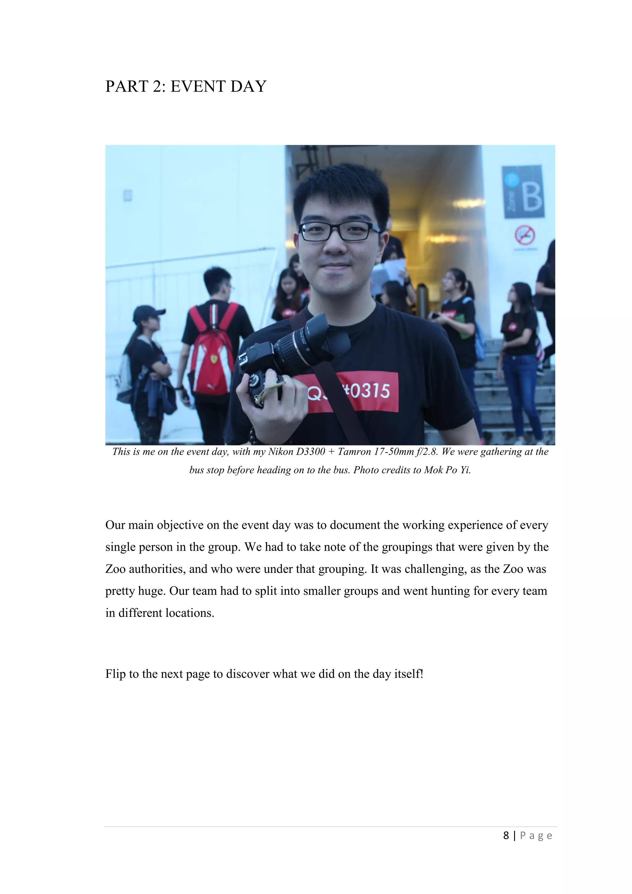 8 | P a g e
PART 2: EVENT DAY
This is me on the event day, with my Nikon D3300 + Tamron 17-50mm f/2.8. We were gathering at the
bus stop before heading on to the bus. Photo credits to Mok Po Yi.
Our main objective on the event day was to document the working experience of every
single person in the group. We had to take note of the groupings that were given by the
Zoo authorities, and who were under that grouping. It was challenging, as the Zoo was
pretty huge. Our team had to split into smaller groups and went hunting for every team
in different locations.
Flip to the next page to discover what we did on the day itself!
 