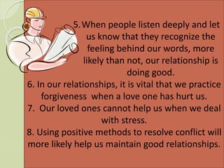 5.When people listen deeply and let
us know that they recognize the
feeling behind our words, more
likely than not, our relationship is
doing good.
6. In our relationships, it is vital that we practice
forgiveness when a love one has hurt us.
7. Our loved ones cannot help us when we deal
with stress.
8. Using positive methods to resolve conflict will
more likely help us maintain good relationships.
 
