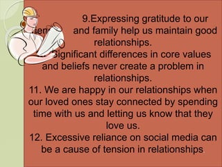 9.Expressing gratitude to our
friends and family help us maintain good
relationships.
10. Significant differences in core values
and beliefs never create a problem in
relationships.
11. We are happy in our relationships when
our loved ones stay connected by spending
time with us and letting us know that they
love us.
12. Excessive reliance on social media can
be a cause of tension in relationships.
 