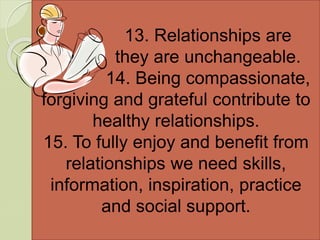 13. Relationships are
static, they are unchangeable.
14. Being compassionate,
forgiving and grateful contribute to
healthy relationships.
15. To fully enjoy and benefit from
relationships we need skills,
information, inspiration, practice
and social support.
 