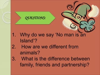 Ill in
1. Why do we say ‘No man is an
Island’?
2. How are we different from
animals?
3. What is the difference between
family, friends and partnership?
QUESTIONS:
 