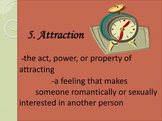 5. Attraction
-the act, power, or property of
attracting
-a feeling that makes
someone romantically or sexually
interested in another person
 